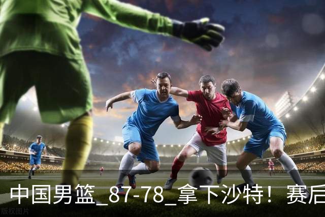中国男篮 87‑78 拿下沙特！赛后评分：3 人拉满，2 人亮眼，2 人达标
